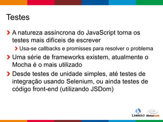 Globalcode – Open4education
Testes
A natureza assíncrona do JavaScript torna os
testes mais difíceis de escrever
Usa-se callbacks e promisses para resolver o problema
Uma série de frameworks existem, atualmente o
Mocha é o mais utilizado
Desde testes de unidade simples, até testes de
integração usando Selenium, ou ainda testes de
código front-end (utilizando JSDom)
 