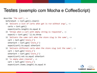 Globalcode – Open4education
Testes (exemplo com Mocha e CoffeeScript)
describe 'The cart', ->
beforeEach -> Cart.get().clear()
it 'delivers a list of carts when get is run without args', ->
carts = Cart.get()
expect(carts.length).to.equal 0
it 'throws when a cart with empty string is requested', ->
expect(-> Cart.get('')).to.throw
it 'delivers the same cart when the store slug is the same', ->
cart = Cart.get('store_1')
otherCart = Cart.get('store_1')
expect(cart).to.equal otherCart
it 'delivers different carts when the store slug isnt the same', ->
cart = Cart.get('store_1')
otherCart = Cart.get('store_2')
expect(cart).not.to.equal otherCart
it 'is empty when cleared', ->
cart = Cart.get('store_1')
expect(cart.items.length).to.equal 0
 