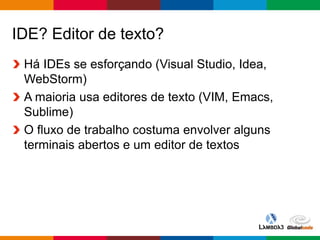Globalcode – Open4education
IDE? Editor de texto?
Há IDEs se esforçando (Visual Studio, Idea,
WebStorm)
A maioria usa editores de texto (VIM, Emacs,
Sublime)
O fluxo de trabalho costuma envolver alguns
terminais abertos e um editor de textos
 