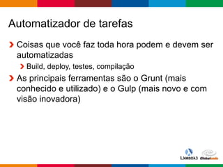 Globalcode – Open4education
Automatizador de tarefas
Coisas que você faz toda hora podem e devem ser
automatizadas
Build, deploy, testes, compilação
As principais ferramentas são o Grunt (mais
conhecido e utilizado) e o Gulp (mais novo e com
visão inovadora)
 