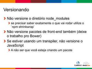 Globalcode – Open4education
Versionando
Não versione o diretório node_modules
se precisar saber exatamente o que vai rodar utilize o
`npm shrinkwrap`
Não versione pacotes de front-end também (deixe
o trabalho pro Bower)
Se estiver usando um transpiler, não versione o
JavaScript
A não ser que você esteja criando um pacote
 