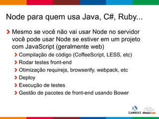 Globalcode – Open4education
Node para quem usa Java, C#, Ruby...
Mesmo se você não vai usar Node no servidor
você pode usar Node se estiver em um projeto
com JavaScript (geralmente web)
Compilação de código (CoffeeScript, LESS, etc)
Rodar testes front-end
Otimização requirejs, browserify, webpack, etc
Deploy
Execução de testes
Gestão de pacotes de front-end usando Bower
 