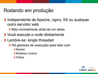 Globalcode – Open4education
Rodando em produção
Independente de Apache, nginx, IIS ou qualquer
outro servidor web
Mas normalmente atrás de um deles
Você executa o node diretamente
Lembre-se: single threaded
Há gestores de execução para lidar com
Restart
Multiplos núcleos
Falhas
 