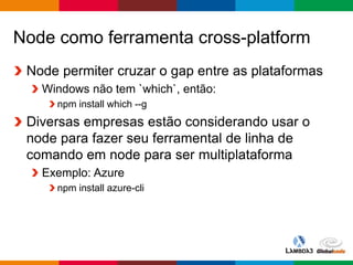 Globalcode – Open4education
Node como ferramenta cross-platform
Node permiter cruzar o gap entre as plataformas
Windows não tem `which`, então:
npm install which --g
Diversas empresas estão considerando usar o
node para fazer seu ferramental de linha de
comando em node para ser multiplataforma
Exemplo: Azure
npm install azure-cli
 