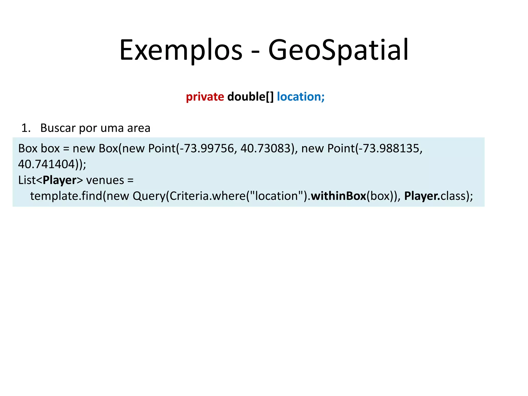 Exemplos - GeoSpatial
Box box = new Box(new Point(-73.99756, 40.73083), new Point(-73.988135,
40.741404));
List<Player> venues =
template.find(new Query(Criteria.where("location").withinBox(box)), Player.class);
private double[] location;
1. Buscar por uma area
 