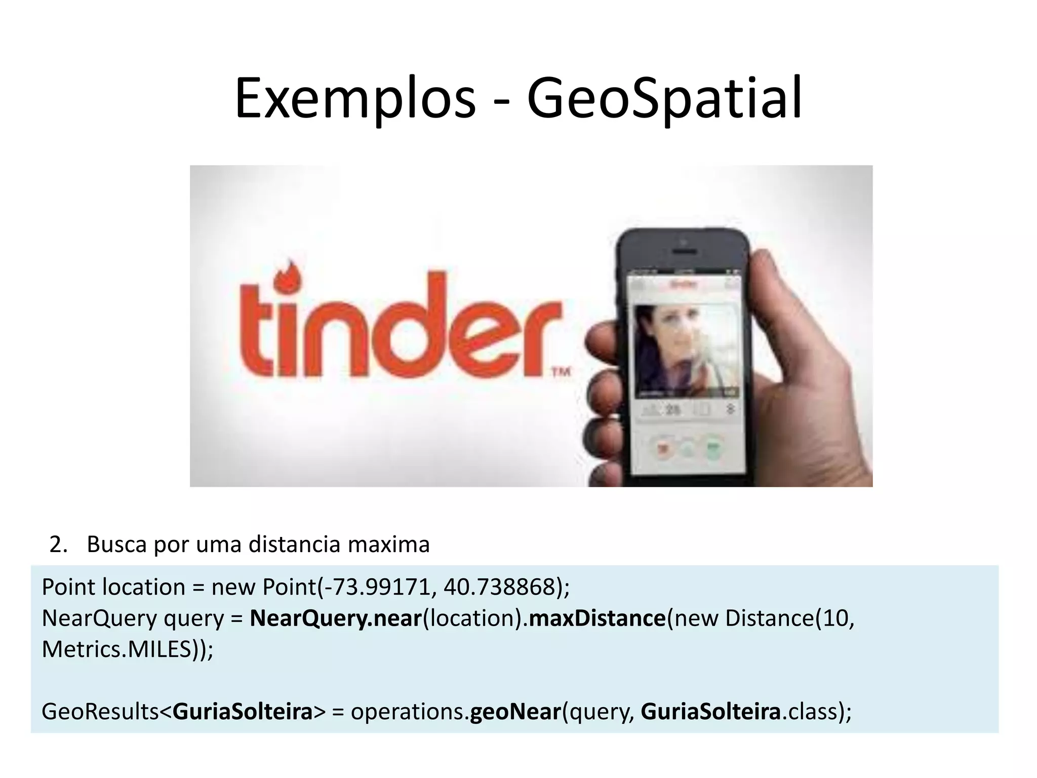 Exemplos - GeoSpatial
Point location = new Point(-73.99171, 40.738868);
NearQuery query = NearQuery.near(location).maxDistance(new Distance(10,
Metrics.MILES));
GeoResults<GuriaSolteira> = operations.geoNear(query, GuriaSolteira.class);
2. Busca por uma distancia maxima
 