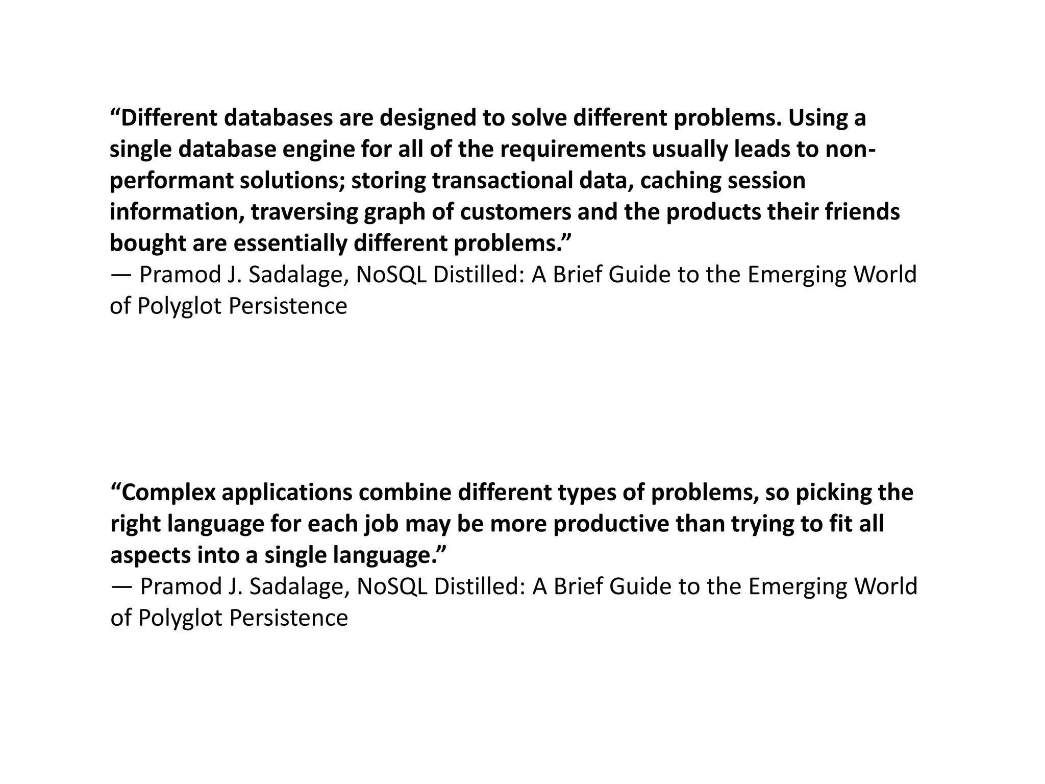 “Different databases are designed to solve different problems. Using a
single database engine for all of the requirements usually leads to non-
performant solutions; storing transactional data, caching session
information, traversing graph of customers and the products their friends
bought are essentially different problems.”
― Pramod J. Sadalage, NoSQL Distilled: A Brief Guide to the Emerging World
of Polyglot Persistence
“Complex applications combine different types of problems, so picking the
right language for each job may be more productive than trying to fit all
aspects into a single language.”
― Pramod J. Sadalage, NoSQL Distilled: A Brief Guide to the Emerging World
of Polyglot Persistence
 