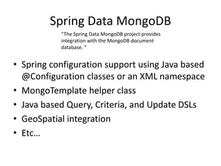 Spring Data MongoDB
• Spring configuration support using Java based
@Configuration classes or an XML namespace
• MongoTemplate helper class
• Java based Query, Criteria, and Update DSLs
• GeoSpatial integration
• Etc…
“The Spring Data MongoDB project provides
integration with the MongoDB document
database. ”
 