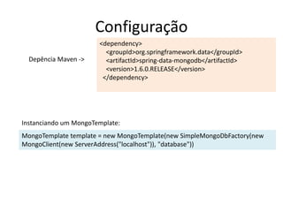 Configuração
<dependency>
<groupId>org.springframework.data</groupId>
<artifactId>spring-data-mongodb</artifactId>
<version>1.6.0.RELEASE</version>
</dependency>
MongoTemplate template = new MongoTemplate(new SimpleMongoDbFactory(new
MongoClient(new ServerAddress("localhost")), "database"))
Depência Maven ->
Instanciando um MongoTemplate:
 