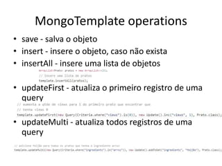 MongoTemplate operations
• save - salva o objeto
• insert - insere o objeto, caso não exista
• insertAll - insere uma lista de objetos
• updateFirst - atualiza o primeiro registro de uma
query
• updateMulti - atualiza todos registros de uma
query
 