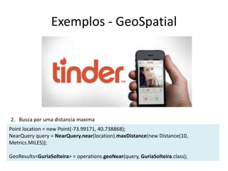 Exemplos - GeoSpatial
Point location = new Point(-73.99171, 40.738868);
NearQuery query = NearQuery.near(location).maxDistance(new Distance(10,
Metrics.MILES));
GeoResults<GuriaSolteira> = operations.geoNear(query, GuriaSolteira.class);
2. Busca por uma distancia maxima
 