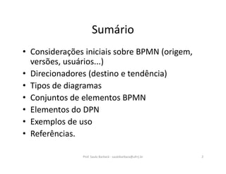 Sumário
• Considerações iniciais sobre BPMN (origem,
versões, usuários...)
• Direcionadores (destino e tendência)
• Tipos de diagramas
• Conjuntos de elementos BPMN
• Elementos do DPN
• Exemplos de uso
• Referências.
Prof. Saulo Barbará - saulobarbara@ufrrj.br 2
 