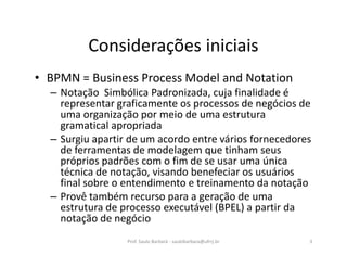 Considerações iniciais
• BPMN = Business Process Model and Notation
– Notação Simbólica Padronizada, cuja finalidade é
representar graficamente os processos de negócios de
uma organização por meio de uma estrutura
gramatical apropriada
– Surgiu apartir de um acordo entre vários fornecedores
de ferramentas de modelagem que tinham seus
próprios padrões com o fim de se usar uma única
técnica de notação, visando benefeciar os usuários
final sobre o entendimento e treinamento da notação
– Provê também recurso para a geração de uma
estrutura de processo executável (BPEL) a partir da
notação de negócio
Prof. Saulo Barbará - saulobarbara@ufrrj.br 3
 