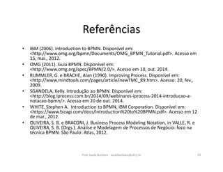 Referências
• IBM (2006). Introduction to BPMN. Disponível em:
<http://www.omg.org/bpmn/Documents/OMG_BPMN_Tutorial.pdf>. Acesso em
15, mai., 2012.
• OMG (2011). Guia BPMN. Disponível em:
<http://www.omg.org/spec/BPMN/2.0/>. Acesso em 10, out. 2014.
• RUMMLER, G. e BRACHE, Alan (1990). Improving Process. Disponível em:
<http://www.mindtools.com/pages/article/newTMC_89.htm>. Acesso: 20, fev.,
2009.
• SGANDELA, Kelly. Introdução ao BPMN. Disponível em:
<http://blog.iprocess.com.br/2014/09/webinares-iprocess-2014-introducao-a-
notacao-bpmn/>. Acesso em 20 de out. 2014.
• WHITE, Stephen A. Introduction to BPMN, IBM Corporation. Disponível em:
<https://www.bizagi.com/docs/Introduction%20to%20BPMN.pdf>. Acesso em 12
de mar., 2012.
• OLIVEIRA, S. B. e BRACONI, J. Business Process Modeling Notation, in VALLE, R. e
OLIVEIRA, S. B. (Orgs.). Análise e Modelagem de Processos de Negócio: foco na
técnica BPMN. São Paulo: Atlas, 2012.
Prof. Saulo Barbará - saulobarbara@ufrrj.br 39
 
