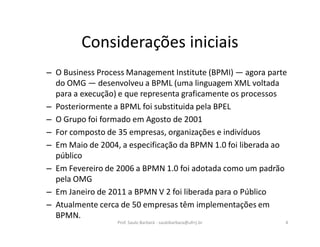 Considerações iniciais
– O Business Process Management Institute (BPMI) — agora parte
do OMG — desenvolveu a BPML (uma linguagem XML voltada
para a execução) e que representa graficamente os processos
– Posteriormente a BPML foi substituida pela BPEL
– O Grupo foi formado em Agosto de 2001
– For composto de 35 empresas, organizações e indivíduos
– Em Maio de 2004, a especificação da BPMN 1.0 foi liberada ao
público
– Em Fevereiro de 2006 a BPMN 1.0 foi adotada como um padrão
pela OMG
– Em Janeiro de 2011 a BPMN V 2 foi liberada para o Público
– Atualmente cerca de 50 empresas têm implementações em
BPMN.
Prof. Saulo Barbará - saulobarbara@ufrrj.br 4
 