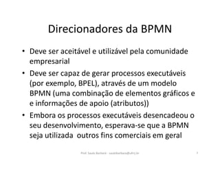 Direcionadores da BPMN
• Deve ser aceitável e utilizável pela comunidade
empresarial
• Deve ser capaz de gerar processos executáveis
(por exemplo, BPEL), através de um modelo
BPMN (uma combinação de elementos gráficos e
e informações de apoio (atributos))
• Embora os processos executáveis desencadeou o
seu desenvolvimento, esperava-se que a BPMN
seja utilizada outros fins comerciais em geral
Prof. Saulo Barbará - saulobarbara@ufrrj.br 7
 