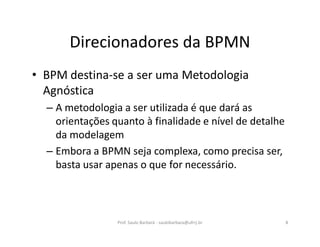 Direcionadores da BPMN
• BPM destina-se a ser uma Metodologia
Agnóstica
– A metodologia a ser utilizada é que dará as
orientações quanto à finalidade e nível de detalhe
da modelagem
– Embora a BPMN seja complexa, como precisa ser,
basta usar apenas o que for necessário.
Prof. Saulo Barbará - saulobarbara@ufrrj.br 8
 