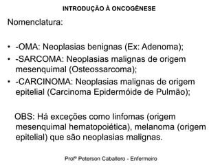 INTRODUÇÃO À ONCOGÊNESE

Nomenclatura:

• -OMA: Neoplasias benignas (Ex: Adenoma);
• -SARCOMA: Neoplasias malignas de origem
  mesenquimal (Osteossarcoma);
• -CARCINOMA: Neoplasias malignas de origem
  epitelial (Carcinoma Epidermóide de Pulmão);

 OBS: Há exceções como linfomas (origem
 mesenquimal hematopoiética), melanoma (origem
 epitelial) que são neoplasias malignas.

                Profº Peterson Caballero - Enfermeiro
 