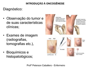 INTRODUÇÃO À ONCOGÊNESE

Diagnóstico:

• Observação do tumor e
  de suas características
  clínicas;

• Exames de imagem
  (radiografias,
  tomografias etc.),

• Bioquímicos e
  histopatológicos;

               Profº Peterson Caballero - Enfermeiro
 