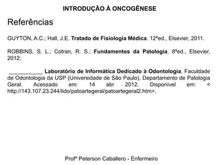 INTRODUÇÃO À ONCOGÊNESE

Referências
GUYTON, A.C.; Hall, J.E. Tratado de Fisiologia Médica. 12ªed., Elsevier, 2011.

ROBBINS, S. L.; Cotran, R. S.; Fundamentos da Patologia. 8ªed., Elsevier,
2012;

 ___________ Laboratório de Informática Dedicado à Odontologia, Faculdade
de Odontologia da USP (Universidade de São Paulo), Departamento de Patologia
Geral.     Acessado       em:     14     abr     2012.     Disponível em:  <
http://143.107.23.244/lido/patoartegeral/patoartegeral2.htm>.




                      Profº Peterson Caballero - Enfermeiro
 