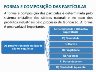 FORMA E COMPOSIÇÃO DAS PARTÍCULAS 
A forma e composição das partículas é determinada pelo 
sistema cristalino dos sólidos naturais e no caso dos 
produtos industriais pelo processo de fabricação. A forma 
é uma variável importante. 
A) Esfericidade e Diâmetro 
Equivalente 
B) Densidade 
C) Dureza 
D) Fragilidade 
E) Aspereza 
F) Porosidade (e) 
G) Densidade Aparente 
Os parâmetros mais utilizados 
são os seguintes: 
11 
 