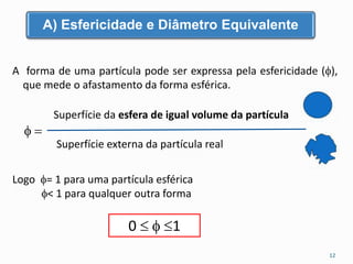 A) Esfericidade e Diâmetro Equivalente 
A forma de uma partícula pode ser expressa pela esfericidade (), 
que mede o afastamento da forma esférica. 
  
Superfície da esfera de igual volume da partícula 
Superfície externa da partícula real 
Logo = 1 para uma partícula esférica 
< 1 para qualquer outra forma 
0   1 
12 
 