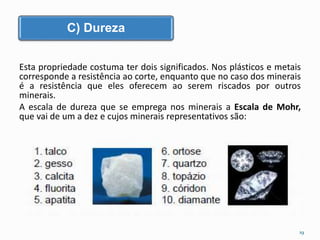C) Dureza 
Esta propriedade costuma ter dois significados. Nos plásticos e metais 
corresponde a resistência ao corte, enquanto que no caso dos minerais 
é a resistência que eles oferecem ao serem riscados por outros 
minerais. 
A escala de dureza que se emprega nos minerais a Escala de Mohr, 
que vai de um a dez e cujos minerais representativos são: 
19 
 