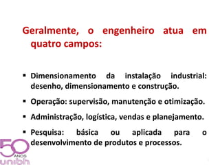 2 
Geralmente, o engenheiro atua em 
quatro campos: 
 Dimensionamento da instalação industrial: 
desenho, dimensionamento e construção. 
 Operação: supervisão, manutenção e otimização. 
 Administração, logística, vendas e planejamento. 
 Pesquisa: básica ou aplicada para o 
desenvolvimento de produtos e processos. 
 