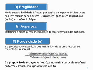 D) Fragilidade 
Mede-se pela facilidade à fratura por torção ou impacto. Muitas vezes 
não tem relação com a dureza. Os plásticos podem ser pouco duros 
(moles) mas não são frágeis. 
E) Aspereza 
Determina a maior ou menor dificuldade de escorregamento das partículas. 
F) Porosidade (e) 
É a propriedade da partícula que mais influencia as propriedades do 
conjunto (leito poroso) 
É a proporção de espaços vazios. Quanto mais a partícula se afastar 
da forma esférica, mais poroso será o leito. 
20 
 