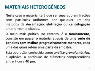 MATERIAIS HETEROGÊNEOS 
Neste caso o material terá que ser separado em frações 
com partículas uniformes por qualquer um dos 
métodos de decantação, elutriação ou centrifugação 
anteriormente citados. 
O meio mais prático, no entanto, é o tamisamento, 
consiste em passar o material através de uma série de 
peneiras com malhas progressivamente menores, cada 
uma das quais retém uma parte da amostra. 
Esta operação, conhecida como análise granulométrica, 
é aplicável a partículas de diâmetros compreendidos 
entre 7 cm e 40 μm. 
25 
 