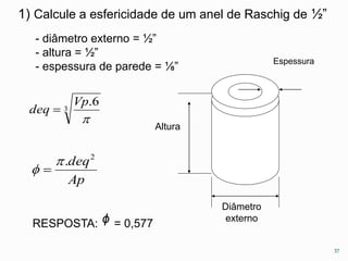 1) Calcule a esfericidade de um anel de Raschig de ½” 
Diâmetro 
externo 
Espessura 
- diâmetro externo = ½” 
- altura = ½” 
- espessura de parede = ⅛” 
Altura 
3 
Vp 
.6 
 
deq  
deq2  . 
Ap 
  
37 
RESPOSTA: ᶲ = 0,577 
 