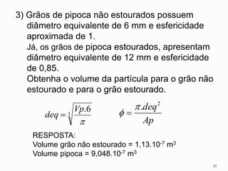 3) Grãos de pipoca não estourados possuem 
diâmetro equivalente de 6 mm e esfericidade 
aproximada de 1. 
Já, os grãos de pipoca estourados, apresentam 
diâmetro equivalente de 12 mm e esfericidade 
de 0,85. 
Obtenha o volume da partícula para o grão não 
estourado e para o grão estourado. 
3 
Vp 
.6 
 
deq  
deq2  . 
Ap 
  
39 
RESPOSTA: 
Volume grão não estourado = 1,13.10-7 m3 
Volume pipoca = 9,048.10-7 m3 
