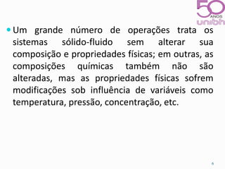 Um grande número de operações trata os 
sistemas sólido-fluido sem alterar sua 
composição e propriedades físicas; em outras, as 
composições químicas também não são 
alteradas, mas as propriedades físicas sofrem 
modificações sob influência de variáveis como 
temperatura, pressão, concentração, etc. 
6 
 