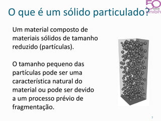 O que é um sólido particulado? 
Um material composto de 
materiais sólidos de tamanho 
reduzido (partículas). 
O tamanho pequeno das 
partículas pode ser uma 
característica natural do 
material ou pode ser devido 
a um processo prévio de 
fragmentação. 
7 
 