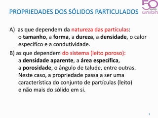 PROPRIEDADES DOS SÓLIDOS PARTICULADOS 
A) as que dependem da natureza das partículas: 
o tamanho, a forma, a dureza, a densidade, o calor 
específico e a condutividade. 
B) as que dependem do sistema (leito poroso): 
a densidade aparente, a área específica, 
a porosidade, o ângulo de talude, entre outras. 
Neste caso, a propriedade passa a ser uma 
característica do conjunto de partículas (leito) 
e não mais do sólido em si. 
9 
 