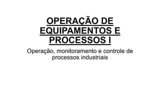 OPERAÇÃO DE
EQUIPAMENTOS E
PROCESSOS I
Operação, monitoramento e controle de
processos industriais
 