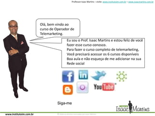Olá, bem vindo aocurso de Operador deTelemarketing.Eu sou o Prof. Isaac Martins e estou feliz de vocêfazer esse curso conosco. Para fazer o curso completo de telemarketing, Você precisará acessar os 6 cursos disponíveisBoa aula e não esqueça de me adicionar na suaRede social