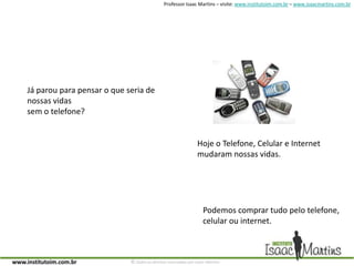 Já parou para pensar o que seria de nossas vidassem o telefone?Hoje o Telefone, Celular e Internet mudaram nossas vidas.Podemos comprar tudo pelo telefone,celular ou internet.