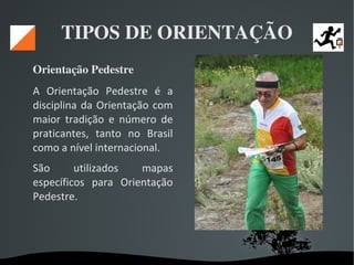   
TIPOS DE ORIENTAÇÃO
Orientação Pedestre 
A Orientação Pedestre é a
disciplina da Orientação com
maior tradição e número de
praticantes, tanto no Brasil
como a nível internacional.
São utilizados mapas
específicos para Orientação
Pedestre.
 