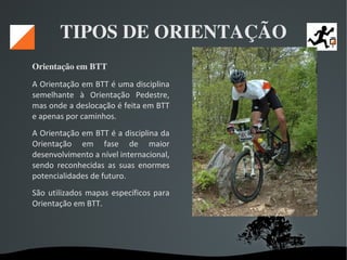   
TIPOS DE ORIENTAÇÃO
Orientação em BTT 
A Orientação em BTT é uma disciplina
semelhante à Orientação Pedestre,
mas onde a deslocação é feita em BTT
e apenas por caminhos.
A Orientação em BTT é a disciplina da
Orientação em fase de maior
desenvolvimento a nível internacional,
sendo reconhecidas as suas enormes
potencialidades de futuro.
São utilizados mapas específicos para
Orientação em BTT.
 