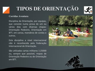   
TIPOS DE ORIENTAÇÃO
Corridas Aventura 
Disciplina da Orientação, por equipas,
que consiste numa prova de um ou
vários dias com diversas etapas:
Orientação Pedestre, Orientação em
BTT, em canoa, manobras de cordas e
outros.
Esta disciplina a nível internacional
não é reconhecida pela Federação
Internacional de Orientação.
São utilizadas cartas militares 1:25000
ou, sempre que possível, mapas de
Orientação Pedestre ou de Orientação
em BTT.
 