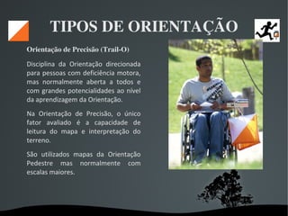  
TIPOS DE ORIENTAÇÃO
Orientação de Precisão (Trail­O) 
Disciplina da Orientação direcionada
para pessoas com deficiência motora,
mas normalmente aberta a todos e
com grandes potencialidades ao nível
da aprendizagem da Orientação.
Na Orientação de Precisão, o único
fator avaliado é a capacidade de
leitura do mapa e interpretação do
terreno.
São utilizados mapas da Orientação
Pedestre mas normalmente com
escalas maiores.
 