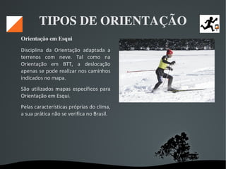   
TIPOS DE ORIENTAÇÃO
Orientação em Esqui 
Disciplina da Orientação adaptada a
terrenos com neve. Tal como na
Orientação em BTT, a deslocação
apenas se pode realizar nos caminhos
indicados no mapa.
São utilizados mapas específicos para
Orientação em Esqui.
Pelas características próprias do clima,
a sua prática não se verifica no Brasil.
 