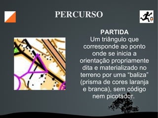   
PERCURSO
PARTIDA
Um triângulo que
corresponde ao ponto
onde se inicia a
orientação propriamente
dita e materializado no
terreno por uma “baliza”
(prisma de cores laranja
e branca), sem código
nem picotador.
 
