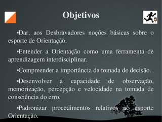   
Objetivos
Dar,  aos  Desbravadores  noções  básicas  sobre  o 
esporte de Orientação.
Entender  a  Orientação  como  uma  ferramenta  de 
aprendizagem interdisciplinar.
Compreender a importância da tomada de decisão.
Desenvolver  a  capacidade  de  observação, 
memorização,  percepção  e  velocidade  na  tomada  de 
consciência do erro.
Padronizar  procedimentos  relativos  ao  esporte 
Orientação.
 