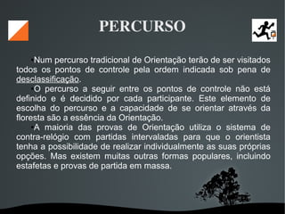   
PERCURSO
●Num percurso tradicional de Orientação terão de ser visitados
todos os pontos de controle pela ordem indicada sob pena de
desclassificação.
●O percurso a seguir entre os pontos de controle não está
definido e é decidido por cada participante. Este elemento de
escolha do percurso e a capacidade de se orientar através da
floresta são a essência da Orientação.
●A maioria das provas de Orientação utiliza o sistema de
contra-relógio com partidas intervaladas para que o orientista
tenha a possibilidade de realizar individualmente as suas próprias
opções. Mas existem muitas outras formas populares, incluindo
estafetas e provas de partida em massa.
 