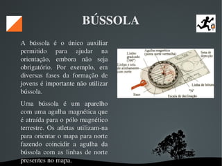   
BÚSSOLA
A  bússola  é  o  único  auxiliar 
permitido  para  ajudar  na 
orientação,  embora  não  seja 
obrigatório.  Por  exemplo,  em 
diversas  fases  da  formação  de 
jovens é importante não utilizar 
bússola. 
Uma  bússola  é  um  aparelho 
com uma agulha magnética que 
é atraída para o pólo magnético 
terrestre. Os atletas  utilizam­na 
para orientar o mapa para norte 
fazendo  coincidir  a  agulha  da 
bússola  com  as  linhas  de  norte 
presentes no mapa. 
 