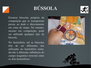   
BÚSSOLA
Existem  bússolas  próprias  de 
competição  que  se  transportam 
presas  ao  dedo  e  directamente 
em cima do mapa. No entanto, 
mesmo  em  competição,  pode 
ser  utilizada  qualquer  tipo  de 
bússola. 
No  hemisfério  sul  as  bússolas 
têm  de  ser  diferentes  das 
utilizadas  no  hemisfério  norte, 
devido à diferente influência do 
campo magnético terrestre entre 
os dois hemisférios. 
 