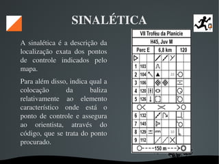   
SINALÉTICA
A sinalética  é a descrição da 
localização  exata  dos  pontos 
de  controle  indicados  pelo 
mapa. 
Para além disso, indica qual a 
colocação  da  baliza 
relativamente  ao  elemento 
característico  onde  está  o 
ponto  de  controle  e  assegura 
ao  orientista,  através  do 
código, que se trata do ponto 
procurado. 
 