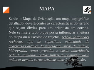   
MAPA
Sendo o Mapa de Orientação um mapa topográfico 
detalhado, deverá conter as características do terreno 
que  sejam  óbvias  para  um  orientista  em  corrida. 
Nele se insere tudo o que possa influenciar a leitura 
do mapa ou a escolha de trajetos: relevo, formações relevo, formações 
rochosas,  tipo  de  superfície,  velocidade  de rochosas,  tipo  de  superfície,  velocidade  de 
progressão através da vegetação, áreas de cultivo, progressão através da vegetação, áreas de cultivo, 
hidrografia,  zonas  privadas  e  casas  individuais, hidrografia,  zonas  privadas  e  casas  individuais, 
rede de caminhos, outras linhas de comunicação e rede de caminhos, outras linhas de comunicação e 
todas as demais características úteis à orientaçãotodas as demais características úteis à orientação. 
 